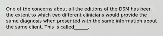 One of the concerns about all the editions of the DSM has been the extent to which two different clinicians would provide the same diagnosis when presented with the same information about the same client. This is called______,