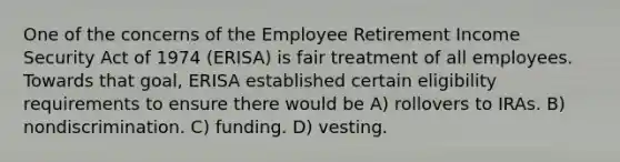 One of the concerns of the Employee Retirement Income Security Act of 1974 (ERISA) is fair treatment of all employees. Towards that goal, ERISA established certain eligibility requirements to ensure there would be A) rollovers to IRAs. B) nondiscrimination. C) funding. D) vesting.