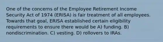 One of the concerns of the Employee Retirement Income Security Act of 1974 (ERISA) is fair treatment of all employees. Towards that goal, ERISA established certain eligibility requirements to ensure there would be A) funding. B) nondiscrimination. C) vesting. D) rollovers to IRAs.