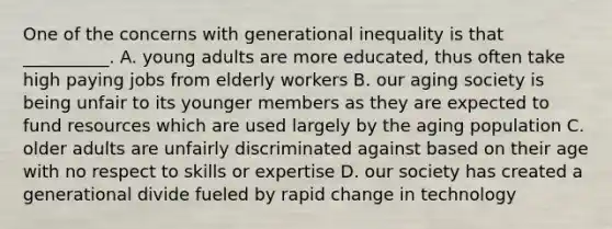 One of the concerns with generational inequality is that __________. A. young adults are more educated, thus often take high paying jobs from elderly workers B. our aging society is being unfair to its younger members as they are expected to fund resources which are used largely by the aging population C. older adults are unfairly discriminated against based on their age with no respect to skills or expertise D. our society has created a generational divide fueled by rapid change in technology