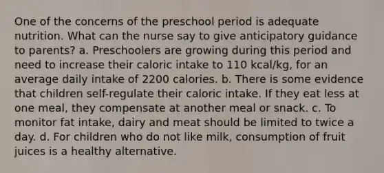 One of the concerns of the preschool period is adequate nutrition. What can the nurse say to give anticipatory guidance to parents? a. Preschoolers are growing during this period and need to increase their caloric intake to 110 kcal/kg, for an average daily intake of 2200 calories. b. There is some evidence that children self-regulate their caloric intake. If they eat less at one meal, they compensate at another meal or snack. c. To monitor fat intake, dairy and meat should be limited to twice a day. d. For children who do not like milk, consumption of fruit juices is a healthy alternative.