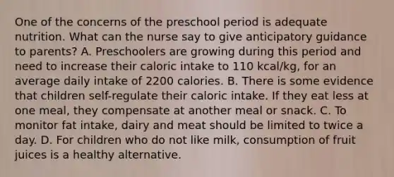 One of the concerns of the preschool period is adequate nutrition. What can the nurse say to give anticipatory guidance to parents? A. Preschoolers are growing during this period and need to increase their caloric intake to 110 kcal/kg, for an average daily intake of 2200 calories. B. There is some evidence that children self-regulate their caloric intake. If they eat less at one meal, they compensate at another meal or snack. C. To monitor fat intake, dairy and meat should be limited to twice a day. D. For children who do not like milk, consumption of fruit juices is a healthy alternative.