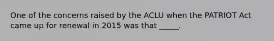 One of the concerns raised by the ACLU when the PATRIOT Act came up for renewal in 2015 was that _____.