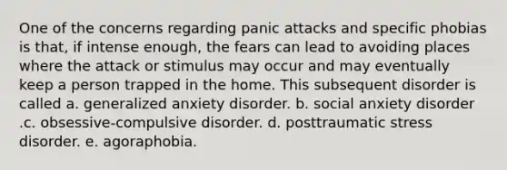 One of the concerns regarding panic attacks and specific phobias is that, if intense enough, the fears can lead to avoiding places where the attack or stimulus may occur and may eventually keep a person trapped in the home. This subsequent disorder is called a. generalized anxiety disorder. b. social anxiety disorder .c. obsessive-compulsive disorder. d. posttraumatic stress disorder. e. agoraphobia.