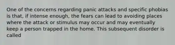 One of the concerns regarding panic attacks and specific phobias is that, if intense enough, the fears can lead to avoiding places where the attack or stimulus may occur and may eventually keep a person trapped in the home. This subsequent disorder is called