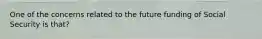 One of the concerns related to the future funding of Social Security is that?