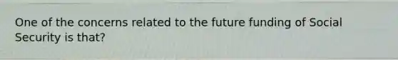 One of the concerns related to the future funding of Social Security is that?