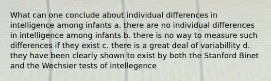 What can one conclude about individual differences in intelligence among infants a. there are no individual differences in intelligence among infants b. there is no way to measure such differences if they exist c. there is a great deal of variabillity d. they have been clearly shown to exist by both the Stanford Binet and the Wechsier tests of intellegence