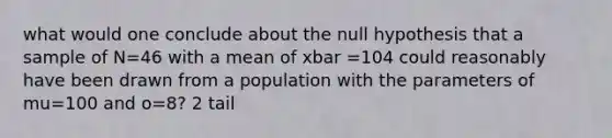 what would one conclude about the null hypothesis that a sample of N=46 with a mean of xbar =104 could reasonably have been drawn from a population with the parameters of mu=100 and o=8? 2 tail