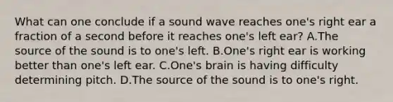 What can one conclude if a sound wave reaches one's right ear a fraction of a second before it reaches one's left ear? A.The source of the sound is to one's left. B.One's right ear is working better than one's left ear. C.One's brain is having difficulty determining pitch. D.The source of the sound is to one's right.