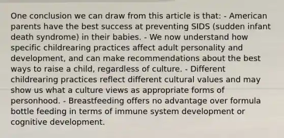 One conclusion we can draw from this article is that: - American parents have the best success at preventing SIDS (sudden infant death syndrome) in their babies. - We now understand how specific childrearing practices affect adult personality and development, and can make recommendations about the best ways to raise a child, regardless of culture. - Different childrearing practices reflect different cultural values and may show us what a culture views as appropriate forms of personhood. - Breastfeeding offers no advantage over formula bottle feeding in terms of immune system development or cognitive development.