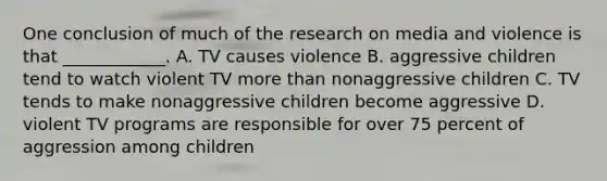 One conclusion of much of the research on media and violence is that ____________. A. TV causes violence B. aggressive children tend to watch violent TV more than nonaggressive children C. TV tends to make nonaggressive children become aggressive D. violent TV programs are responsible for over 75 percent of aggression among children