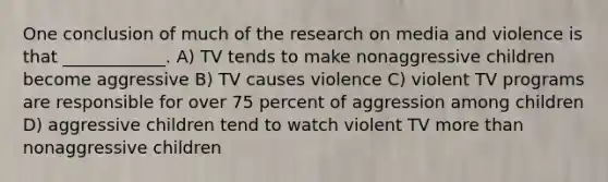 One conclusion of much of the research on media and violence is that ____________. A) TV tends to make nonaggressive children become aggressive B) TV causes violence C) violent TV programs are responsible for over 75 percent of aggression among children D) aggressive children tend to watch violent TV more than nonaggressive children