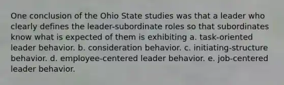 One conclusion of the Ohio State studies was that a leader who clearly defines the leader-subordinate roles so that subordinates know what is expected of them is exhibiting a. task-oriented leader behavior. b. consideration behavior. c. initiating-structure behavior. d. employee-centered leader behavior. e. job-centered leader behavior.