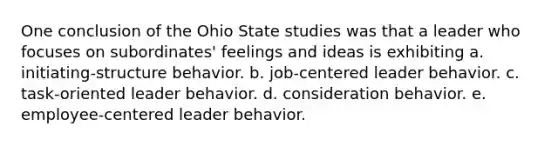 One conclusion of the Ohio State studies was that a leader who focuses on subordinates' feelings and ideas is exhibiting a. initiating-structure behavior. b. job-centered leader behavior. c. task-oriented leader behavior. d. consideration behavior. e. employee-centered leader behavior.