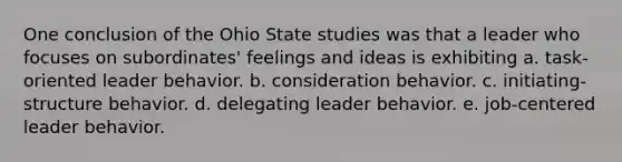 One conclusion of the Ohio State studies was that a leader who focuses on subordinates' feelings and ideas is exhibiting a. task-oriented leader behavior. b. consideration behavior. c. initiating-structure behavior. d. delegating leader behavior. e. job-centered leader behavior.