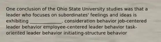 One conclusion of the Ohio State University studies was that a leader who focuses on subordinates' feelings and ideas is exhibiting ______________. consideration behavior job-centered leader behavior employee-centered leader behavior task-oriented leader behavior initiating-structure behavior