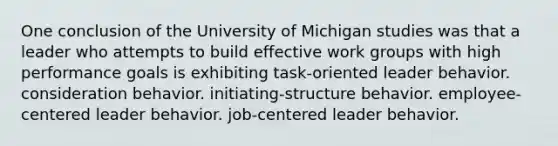 One conclusion of the University of Michigan studies was that a leader who attempts to build effective work groups with high performance goals is exhibiting task-oriented leader behavior. consideration behavior. initiating-structure behavior. employee-centered leader behavior. job-centered leader behavior.