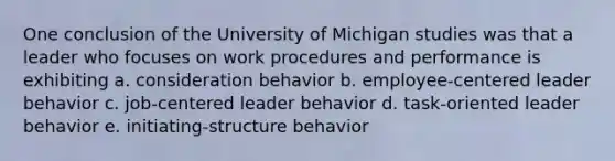 One conclusion of the University of Michigan studies was that a leader who focuses on work procedures and performance is exhibiting a. consideration behavior b. employee-centered leader behavior c. job-centered leader behavior d. task-oriented leader behavior e. initiating-structure behavior