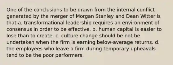 One of the conclusions to be drawn from the internal conflict generated by the merger of Morgan Stanley and Dean Witter is that a. transformational leadership requires an environment of consensus in order to be effective. b. human capital is easier to lose than to create. c. culture change should be not be undertaken when the firm is earning below-average returns. d. the employees who leave a firm during temporary upheavals tend to be the poor performers.