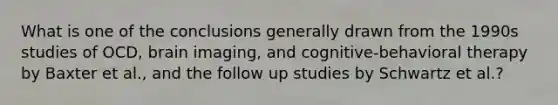 What is one of the conclusions generally drawn from the 1990s studies of OCD, brain imaging, and cognitive-behavioral therapy by Baxter et al., and the follow up studies by Schwartz et al.?