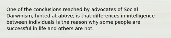 One of the conclusions reached by advocates of Social Darwinism, hinted at above, is that differences in intelligence between individuals is the reason why some people are successful in life and others are not.