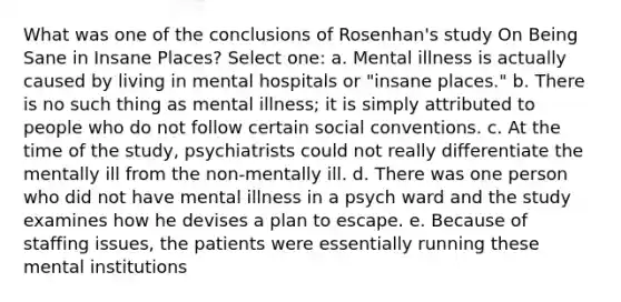 What was one of the conclusions of Rosenhan's study On Being Sane in Insane Places? Select one: a. Mental illness is actually caused by living in mental hospitals or "insane places." b. There is no such thing as mental illness; it is simply attributed to people who do not follow certain social conventions. c. At the time of the study, psychiatrists could not really differentiate the mentally ill from the non-mentally ill. d. There was one person who did not have mental illness in a psych ward and the study examines how he devises a plan to escape. e. Because of staffing issues, the patients were essentially running these mental institutions