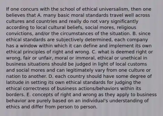 If one concurs with the school of ethical universalism, then one believes that A. many basic moral standards travel well across cultures and countries and really do not vary significantly according to local cultural beliefs, social mores, religious convictions, and/or the circumstances of the situation. B. since ethical standards are subjectively determined, each company has a window within which it can define and implement its own ethical principles of right and wrong. C. what is deemed right or wrong, fair or unfair, moral or immoral, ethical or unethical in business situations should be judged in light of local customs and social mores and can legitimately vary from one culture or nation to another. D. each country should have some degree of latitude in setting its own ethical standards for judging the ethical correctness of business actions/behaviors within its borders. E. concepts of right and wrong as they apply to business behavior are purely based on an individual's understanding of ethics and differ from person to person.