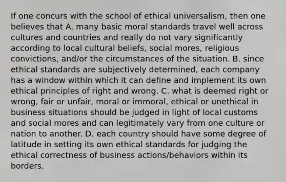 If one concurs with the school of ethical universalism, then one believes that A. many basic moral standards travel well across cultures and countries and really do not vary significantly according to local cultural beliefs, social mores, religious convictions, and/or the circumstances of the situation. B. since ethical standards are subjectively determined, each company has a window within which it can define and implement its own ethical principles of right and wrong. C. what is deemed right or wrong, fair or unfair, moral or immoral, ethical or unethical in business situations should be judged in light of local customs and social mores and can legitimately vary from one culture or nation to another. D. each country should have some degree of latitude in setting its own ethical standards for judging the ethical correctness of business actions/behaviors within its borders.