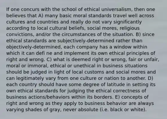 If one concurs with the school of ethical universalism, then one believes that A) many basic moral standards travel well across cultures and countries and really do not vary significantly according to local cultural beliefs, social mores, religious convictions, and/or the circumstances of the situation. B) since ethical standards are subjectively-determined rather than objectively-determined, each company has a window within which it can defi ne and implement its own ethical principles of right and wrong. C) what is deemed right or wrong, fair or unfair, moral or immoral, ethical or unethical in business situations should be judged in light of local customs and social mores and can legitimately vary from one culture or nation to another. D) each country should have some degree of latitude in setting its own ethical standards for judging the ethical correctness of business actions/behaviors within its borders. E) concepts of right and wrong as they apply to business behavior are always varying shades of gray, never absolute (i.e. black or white).