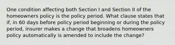 One condition affecting both Section I and Section II of the homeowners policy is the policy period. What clause states that if, in 60 days before policy period beginning or during the policy period, insurer makes a change that broadens homeowners policy automatically is amended to include the change?