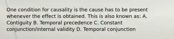 One condition for causality is the cause has to be present whenever the effect is obtained. This is also known as: A. Contiguity B. Temporal precedence C. Constant conjunction/internal validity D. Temporal conjunction