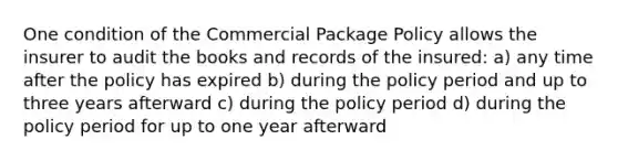 One condition of the Commercial Package Policy allows the insurer to audit the books and records of the insured: a) any time after the policy has expired b) during the policy period and up to three years afterward c) during the policy period d) during the policy period for up to one year afterward