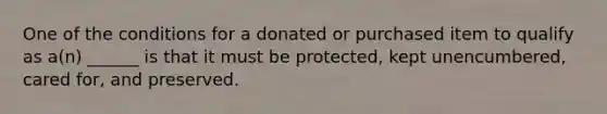 One of the conditions for a donated or purchased item to qualify as a(n) ______ is that it must be protected, kept unencumbered, cared for, and preserved.