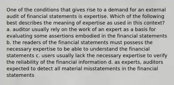 One of the conditions that gives rise to a demand for an external audit of financial statements is expertise. Which of the following best describes the meaning of expertise as used in this context? a. auditor usually rely on the work of an expert as a basis for evaluating some assertions embodied in the financial statements b. the readers of the financial statements must possess the necessary expertise to be able to understand the financial statements c. users usually lack the necessary expertise to verify the reliability of the financial information d. as experts, auditors expected to detect all material misstatements in the financial statements