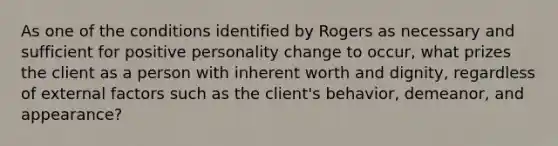 As one of the conditions identified by Rogers as necessary and sufficient for positive personality change to occur, what prizes the client as a person with inherent worth and dignity, regardless of external factors such as the client's behavior, demeanor, and appearance?