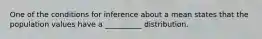 One of the conditions for inference about a mean states that the population values have a __________ distribution.