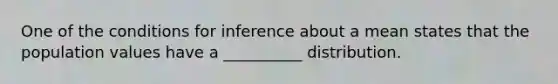 One of the conditions for inference about a mean states that the population values have a __________ distribution.