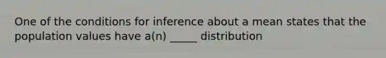 One of the conditions for inference about a mean states that the population values have a(n) _____ distribution