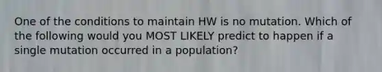 One of the conditions to maintain HW is no mutation. Which of the following would you MOST LIKELY predict to happen if a single mutation occurred in a population?