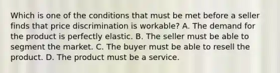 Which is one of the conditions that must be met before a seller finds that price discrimination is workable? A. The demand for the product is perfectly elastic. B. The seller must be able to segment the market. C. The buyer must be able to resell the product. D. The product must be a service.