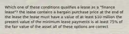 Which one of these conditions qualifies a lease as a "finance lease"? the lease contains a bargain purchase price at the end of the lease the lease must have a value of at least 10 million the present value of the minimum lease payments is at least 75% of the fair value of the asset all of these options are correct