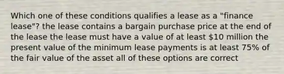 Which one of these conditions qualifies a lease as a "finance lease"? the lease contains a bargain purchase price at the end of the lease the lease must have a value of at least 10 million the present value of the minimum lease payments is at least 75% of the fair value of the asset all of these options are correct