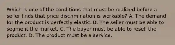 Which is one of the conditions that must be realized before a seller finds that price discrimination is workable? A. The demand for the product is perfectly elastic. B. The seller must be able to segment the market. C. The buyer must be able to resell the product. D. The product must be a service.