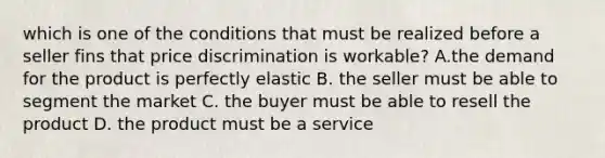 which is one of the conditions that must be realized before a seller fins that price discrimination is workable? A.the demand for the product is perfectly elastic B. the seller must be able to segment the market C. the buyer must be able to resell the product D. the product must be a service