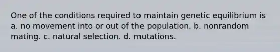 One of the conditions required to maintain genetic equilibrium is a. no movement into or out of the population. b. nonrandom mating. c. natural selection. d. mutations.