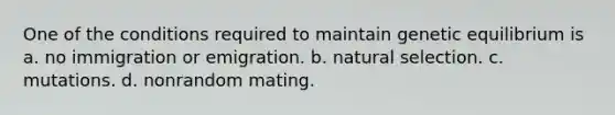 One of the conditions required to maintain genetic equilibrium is a. no immigration or emigration. b. natural selection. c. mutations. d. nonrandom mating.