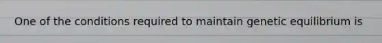 One of the conditions required to maintain genetic equilibrium is