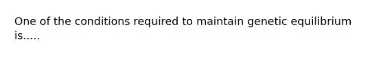 One of the conditions required to maintain genetic equilibrium is.....