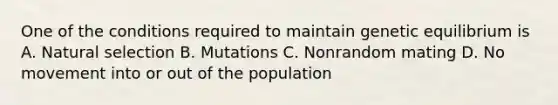 One of the conditions required to maintain genetic equilibrium is A. Natural selection B. Mutations C. Nonrandom mating D. No movement into or out of the population